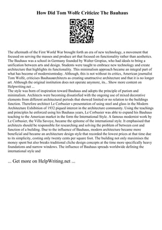 How Did Tom Wolfe Criticize The Bauhaus
The aftermath of the First World War brought forth an era of new technology, a movement that
focused on serving the masses and produce art that focused on functionality rather than aesthetics.
The Bauhaus was a school in Germany founded by Walter Gropius, who had ideals to bring a
unification between arts and design. Students were taught to embrace new technology and create
architecture that highlights its functionality. This minimalism approach became an integral part of
what has become of modernismtoday. Although, this is not without its critics, American journalist
Tom Wolfe, criticises Bauhausarchitects as creating unattractive architecture and that it is no longer
art. Although the original institution does not operate anymore, its... Show more content on
Helpwriting.net ...
The style was born of inspiration toward Bauhaus and adopts the principle of purism and
minimalism. Architects were becoming dissatisfied with the ongoing use of mixed decorative
elements from different architectural periods that showed limited or no relation to the buildings
function. Therefore architect Le Corbusier s presentation of using steel and glass in the Modern
Architecture Exhibition of 1932 piqued interest in the architecture community. Using the teachings
and principles he enforced using his Bauhaus years, Le Corbusier was able to expand his Bauhaus
teaching to the American market in the form the International Style. A famous modernist work by
Le Corbusier, the Villa Savoye, became the epitome of the international style. It emphasised that
architects should be responsible for researching and solving the problem of between cost and
function of a building. Due to the influence of Bauhaus, modern architecture became more
beneficial and became an architecture design style that recorded the lowest prices at that time due
to its simplicity, costing only twenty cents per square foot. The building not only maximises the
money spent but also breaks traditional cliche design concepts at the time more specifically heavy
foundations and narrow windows. The influence of Bauhaus spreads worldwide defining the
international style and
... Get more on HelpWriting.net ...
 