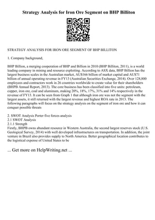 Strategy Analysis for Iron Ore Segment on BHP Billiton
STRATEGY ANALYSIS FOR IRON ORE SEGMENT OF BHP BILLITON
1. Company background,
BHP Billion, a merging cooperation of BHP and Billion in 2010 (BHP Billiton, 2011), is a world
leading company in mining and resource exploiting. According to ASX data, BHP Billion has the
largest business scales in the Australian market, AU$166 billion of market capital and AU$71
billion of annual operating revenue in FY13 (Australian Securities Exchange, 2014). Over 128,800
employees and contractors work in 26 countries worldwide to create value for their shareholders
(BHPB Annual Report, 2013). The core business has been classified into five units: petroleum,
copper, iron ore, coal and aluminum, making 20%, 18%, 17%, 31% and 14% respectively in the
revenue of FY13. It can be seen from Graph 1 that although iron ore was not the segment with the
largest assets, it still returned with the largest revenue and highest ROA rate in 2013. The
following paragraphs will focus on the strategy analysis on the segment of iron ore and how it can
conquer possible threats
2. SWOT Analysis Porter five forces analysis
2.1 SWOT Analysis
2.1.1 Strength
Firstly, BHPB owns abundant resource in Western Australia, the second largest reserves stock (U.S.
Geological Survey, 2014) with well developed infrastructures on transportation. In addition, the joint
venture in Brazil also provides supply to North America. Better geographical location contributes to
the logistical expense of United States to be
... Get more on HelpWriting.net ...
 