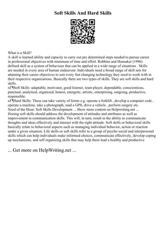 Soft Skills And Hard Skills
What is a Skill?
A skill is learned ability and capacity to carry out pre determined steps needed to pursue career
in professional objectives with minimum of time and effort. Robbins and Hunsaker (1996)
defined skill as a system of behaviour that can be applied in a wide range of situations . Skills
are needed in every area of human endeavour. Individuals need a broad range of skill sets for
attaining their career objectives to suit every fast changing technology they need to work with in
their respective organizations. Basically there are two types of skills. They are soft skills and hard
skills.
пЃ¶Soft Skills: adaptable, motivator, good listener, team player, dependable, conscientious,
punctual, analytical, organized, honest, energetic, artistic, enterprising, outgoing, productive,
responsible.
пЃ¶Hard Skills: These can take variety of forms e.g. operate a forklift , develop a computer code ,
operate a machine, take a photograph, read a GPS, drive a vehicle , perform surgery etc.
Need of the Hour: Soft Skills Development ... Show more content on Helpwriting.net ...
Honing soft skills should address the development of attitudes and attributes as well as
improvement in communication skills. This will, in turn, result in the ability to communicate
thoughts and ideas effectively and interact with the right attitude. Soft skills or behavioral skills
basically relate to behavioral aspects such as managing individual behavior, action or reaction
under a given situation. Life skills or soft skills refer to a group of psycho social and interpersonal
skills which can help individuals make informed choices, communicate effectively, develop coping
up mechanisms, and self organizing skills that may help them lead a healthy and productive
... Get more on HelpWriting.net ...
 