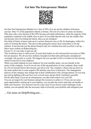 Get Into The Entrepreneur Mindset
Get Into The Entrepreneur Mindset Let s face it! 99% of us are not the children of business
tycoons. Only 1% of the population inherits a fortune. The rest of us have to create our destiny.
Why does only a tiny fraction of this 99% become self made millionaires, while the majority of the
population continues to be middle class or poor? If you think that the only way the middle class
can become rich is by hitting the lottery, then you are mistaken!
One third of lottery winners ends up in a serious financial crisis or file for bankruptcy within five
years of winning the lottery. This proves that getting the money from somewhere is not the
solution. It can provide you the dream lifestyle only for a limited time until you blow it all up. ...
Show more content on Helpwriting.net ...
Excuse #1: It s too risky to quit my job
This would have been a valid excuse 10 years back before we all witnessed the recession in 2008,
but not anymore. We all saw how millions of people lost their jobs and became unemployed
overnight. Job security is a myth. The biggest risk you can take in life is to hand over the steering
wheel of your life to your employer.
When you totally depend on your employer for your monthly salary, you are literally at the
mercy of the company. Even if you are one of the top performers in your company, there could
be a lot of external factors that can put your job at risk. The company s shares may go down in
the stock market due to some negative PR and they may have to downsize. The management
policies of the company may change due to their collaboration with a foreign partner. Or you may
just end up fighting with your boss over a trivial issue and get fired! Anything is possible.
On the other hand, if you are an entrepreneur, you take total control over your life.
You can set targets for your business and get the resources to achieve it. If you can see some
great opportunities coming up in your industry, you can take the action steps that can double or
triple your business. You need not wait for a pay raise! If you foresee some challenges in the
market, you can quickly take the necessary steps to diversify your portfolio and safeguard your
... Get more on HelpWriting.net ...
 