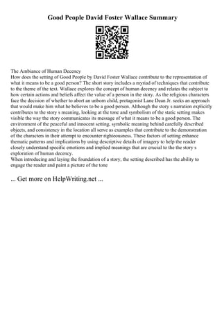 Good People David Foster Wallace Summary
The Ambiance of Human Decency
How does the setting of Good People by David Foster Wallace contribute to the representation of
what it means to be a good person? The short story includes a myriad of techniques that contribute
to the theme of the text. Wallace explores the concept of human decency and relates the subject to
how certain actions and beliefs affect the value of a person in the story. As the religious characters
face the decision of whether to abort an unborn child, protagonist Lane Dean Jr. seeks an approach
that would make him what he believes to be a good person. Although the story s narration explicitly
contributes to the story s meaning, looking at the tone and symbolism of the static setting makes
visible the way the story communicates its message of what it means to be a good person. The
environment of the peaceful and innocent setting, symbolic meaning behind carefully described
objects, and consistency in the location all serve as examples that contribute to the demonstration
of the characters in their attempt to encounter righteousness. These factors of setting enhance
thematic patterns and implications by using descriptive details of imagery to help the reader
closely understand specific emotions and implied meanings that are crucial to the the story s
exploration of human decency.
When introducing and laying the foundation of a story, the setting described has the ability to
engage the reader and paint a picture of the tone
... Get more on HelpWriting.net ...
 