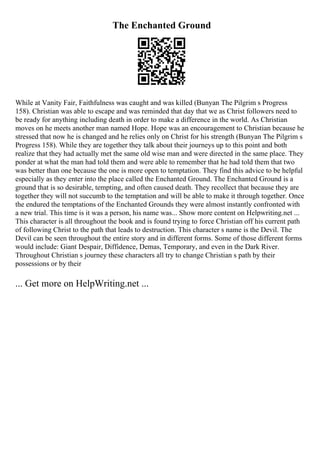 The Enchanted Ground
While at Vanity Fair, Faithfulness was caught and was killed (Bunyan The Pilgrim s Progress
158). Christian was able to escape and was reminded that day that we as Christ followers need to
be ready for anything including death in order to make a difference in the world. As Christian
moves on he meets another man named Hope. Hope was an encouragement to Christian because he
stressed that now he is changed and he relies only on Christ for his strength (Bunyan The Pilgrim s
Progress 158). While they are together they talk about their journeys up to this point and both
realize that they had actually met the same old wise man and were directed in the same place. They
ponder at what the man had told them and were able to remember that he had told them that two
was better than one because the one is more open to temptation. They find this advice to be helpful
especially as they enter into the place called the Enchanted Ground. The Enchanted Ground is a
ground that is so desirable, tempting, and often caused death. They recollect that because they are
together they will not succumb to the temptation and will be able to make it through together. Once
the endured the temptations of the Enchanted Grounds they were almost instantly confronted with
a new trial. This time is it was a person, his name was... Show more content on Helpwriting.net ...
This character is all throughout the book and is found trying to force Christian off his current path
of following Christ to the path that leads to destruction. This character s name is the Devil. The
Devil can be seen throughout the entire story and in different forms. Some of those different forms
would include: Giant Despair, Diffidence, Demas, Temporary, and even in the Dark River.
Throughout Christian s journey these characters all try to change Christian s path by their
possessions or by their
... Get more on HelpWriting.net ...
 