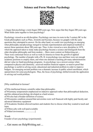 Science and Form Modem Psychology
1.Argue that psychology s roots began 2000 years ago. Now argue that they began 200 years ago.
What fields came together to form psychology?
Psychology viewed as an old discipline. Psychology can trace its roots to the 5 century BC to the
Greek philosophers such as Plato, Aristotle and Socrates, because we grapple with the same
questions they attempted to answer. On the other hand, we could view psychology as emerging
when philosophy and physiology merged to include experimentation and empirical methods to
answer those questions about 200 years ago. Thus, it also viewed as a new discipline in 1879,
which the approach taken to study make psychology became a science and distinguish from the
older discipline philosophy and form modem ... Show more content on Helpwriting.net ...
There were contextual forces as well as work in America to foster the growth of applied
psychology. The number of people with a Ph. D. in psychology rose and there were not enough
academic positions to employ them, and when one attained a teaching job many administrations
did not value (or fund) psychology programs. As psychology was a newest science when
compared to physics and chemistry...received smallest financial support, so need to proof that
psychology is useful in solving social, educational and industrial problem in order to improve
budgets. An emerging societal problem was a dramatic increase in public school enrollment, which
opened doors for some psychologists. Thus, the focus of psychology shifted towards the application
in solving real world problem.
[Why established in German?
пЃ®Its intellectual history scientific rather than philosophic.
пЃ®Germany temperament emphasized on inductive approach rather than philosophical deduction,
and this enhanced psychology developed as a hard science.
пЃ®It also had a broader definition of science.
пЃ®Economic condition ensured that universities were well financed with highly paid faculty and
advanced laboratory equipment
пЃ®Academic freedom allowed teachers and students free to choose what they wanted to teach and
learn.
пЃ®More jobs with well paid available
пЃ®Ideal environment.....................]
Wundt
Founder of new psychology (experimental).
... Get more on HelpWriting.net ...
 