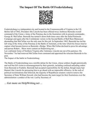 The Impact Of The Battle Of Fredericksburg
Fredericksburg is a independent city and located in the Commonwealth of Virginia in the US.
Before fall of 1862, President Abe Lincoln has been offered twice Ambrose Burnside overall
command of the Union s Army of the Potomac due to the frustration with its present commander,
George B. McClellan. Burnside has turned it down both times once after the failed Peninsula
Campaign and again after the Confederate victory in the Second Battle of Bull Run (Manassas)
demanding that McClellan was the only man for this job. In September 1862, Burnside has led the
left wing of the Army of the Potomac at the Battle of Antietam, at the time which his forces tried to
capture what became known as Burnside s Bridge. When McClellan declined to press his advantage
and pursue Robert... Show more content on Helpwriting.net ...
Lee s defeated Army of Northern Virginia after Antietam, Lincoln ran out of his patience. On
November 7 he had removed McClellan from command and appointed the reluctant Burnside to his
post.
The Impact of the battle in Fredericksburg
The Battle of Fredericksburg was a terrible defeat for the Union, whose soldiers fought patriotically
and well but fell victim to mismanagement by their generals, including confused unleading orders
from Burnside to Franklin. Burnside had accepted responsibility for the defeat, though many had
blamed Abe Lincoln for pressuring him to go ahead with an impossible offensive. In the rush of
political recriminations that followed, the majority of Republican senators voted to remove the
Secretary of State William Seward, who had become the main target for their frustrations over the
administration s conduct of the war. Led by Secretary of
... Get more on HelpWriting.net ...
 