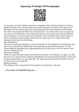Squeezing Technique Of Pornography
As a lay man, we always fantasize about the pornography which are being watched in a massive
number these days. One common which every normal man asks, how do they last longer in sex?
Male porn stars are notorious about their long lasting and wild sexual intercourse and bid penis
size which every normal individual can only dream about. As a matter of fact, not every porn star
uses some sort of medication to stay long last but there are some regular guys who uses different
sort of techniques to overcome their early ejaculation. This is absolutely an art which requires so
much of stamina to stop the leakage which most men cannot resist. Let s find out their basic
techniques which they have been hiding.
Start Stop Method
This is the most primary technique to stop you from jerk off. The technique lies in forming an okey
sign from your thumb and middle finger, then squeezing your penis below the glans. To some
women doing this technique can be aggravating because you don t know if she was about to cum
and you certainly pull out!
Squeezing Technique
Urethra is a penis tube that located at the bottom of your penis. The technique is to apply very little
pressure on it to stop you from cumming. Masturbation is the best squeezing technique in which you
constantly apply pressure on your penis tube. The squeezing mode can only be activate when you
are about to cum, not except that.
Edging Technique
The technique works very great but it also requires a lot of practices. The main
... Get more on HelpWriting.net ...
 