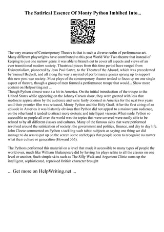 The Satirical Essence Of Monty Python Imbibed Into...
The very essence of Contemporary Theatre is that is such a diverse realm of performance art.
Many different playwrights have contributed to this post World War Two theatre that instead of
keeping to just one narrow genre it was able to branch out to cover all aspects and views of an
ever transitional modern society. Theatrical pieces from this time period have ranged from
Existentialism, pioneered by Jean Paul Sartre, to the Theatreof the Absurd, which was precedented
by Samuel Beckett, and all along the way a myriad of performance genres sprung up to support
this new post war society. Most plays of the contemporary theatre tended to focus up on one single
aspect of theatre, though a group of men formed a performance troupe that would... Show more
content on Helpwriting.net ...
Though Python almost wasn t a hit in America. On the initial introduction of the troupe to the
United States while appearing on the Johnny Carson show, they were greeted with less that
mediocre appreciation by the audience and were fairly doomed in America for the next two years
until their premier film was released, Monty Python and the Holy Grail. After the first airing of an
episode in America it was blatantly obvious that Python did not appeal to a mainstream audience,
on the otherhand it tended to attract more esoteric and intelligent viewers.What made Python so
accessible to people all over the world was the topics that were covered were easily able to be
related to by all different classes and cultures. Many of the famous skits that were performed
revolved around the satirization of society, the government and politics, finance, and day to day life.
John Cleese commented on Python s tackling such taboo subjects as saying one thing we did
manage to do was to put up on the screen some archetypes that people seem to recognize no matter
what their culture or generation (Howard 365).
The Pythons performed this material on a level that made it accessible to many types of people the
world over, much like William Shakespeare did by having his plays relate to all the classes on one
level or another. Such simple skits such as The Silly Walk and Argument Clinic sums up the
intelligent, sophisticated, repressed British character brought
... Get more on HelpWriting.net ...
 