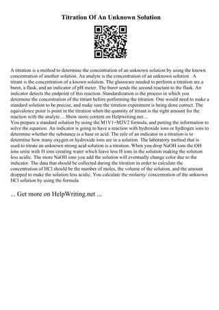 Titration Of An Unknown Solution
A titration is a method to determine the concentration of an unknown solution by using the known
concentration of another solution. An analyte is the concentration of an unknown solution . A
titrant is the concentration of a known solution. The glassware needed to perform a titration are a
buret, a flask, and an indicator of pH meter. The buret sends the second reactant to the flask. An
indicator detects the endpoint of this reaction. Standardization is the process in which you
determine the concentration of the titrant before performing the titration. One would need to make a
standard solution to be precise, and make sure the titration experiment is being done correct. The
equivalence point is point in the titration when the quantity of titrant is the right amount for the
reaction with the analyte.... Show more content on Helpwriting.net ...
You prepare a standard solution by using the M1V1=M2V2 formula, and putting the information to
solve the equation. An indicator is going to have a reaction with hydroxide ions or hydrogen ions to
determine whether the substance is a base or acid. The role of an indicator in a titration is to
determine how many oxygen or hydroxide ions are in a solution. The laboratory method that is
used to titrate an unknown strong acid solution is a titration. When you drop NaOH ions the OH
ions unite with H ions creating water which leave less H ions in the solution making the solution
less acidic. The more NaOH ions you add the solution will eventually change color due to the
indicator. The data that should be collected during the titration in order to calculate the
concentration of HCl should be the number of moles, the volume of the solution, and the amount
dropped to make the solution less acidic. You calculate the molarity/ concentration of the unknown
HCl solution by using the formula
... Get more on HelpWriting.net ...
 