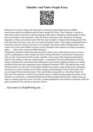 Outsider And Native People Essay
Reflection #3 In this reading, the main topic is about the relationship between wildlife
conservation policies (outsiders) and the native people Mt. Meru. Their situation is similar to
what many natives must face in the developing world: policy making by outside people on land
that was not theirs in the first place. Like the Native Americans of the Americas, Europeans
migrated to Africa and settled in areas that they had no rights to. Despite there being people who
have been there for many years, this was almost obsolete to them. They began creating policies to
control the resources used in such areas. For example, this article speaks of tightening of state
control over forest and wildlife resources on the mountain at the expense of existing customary
rights... ... Show more content on Helpwriting.net ...
Cooperation cannot be reached because the policy makers aren t allowing the natives to have a
word in anything that is done, despite the natives being affected by such decision 100 percent.
They use the environment for their needs, and that is why much of the illegal poaching that is
stated in the reading, is done by outside people . Cooperation from the administrators with the
natives could prevent such actions from taking place, but instead, elephant numbers have fallen
and black rhinoceros have apparently been extirpated (Neumann 1992). The park has put much
of their policies over the lives of the people and this has caused a large divide in the community.
Animals are a typical nuisance for the Meru people causing damage to their fields where food
can no longer be harvested and eaten. They would then see poachers as a beneficial factor for
them since the problems would be fixed and the natives would be going against the policy of the
outsiders. In conclusion, a relationship between the Meru people and the policy makers must get
better or nothing good will come out of this. Animal populations will continue to decrease while the
parks boundaries will continue to increase with no
... Get more on HelpWriting.net ...
 