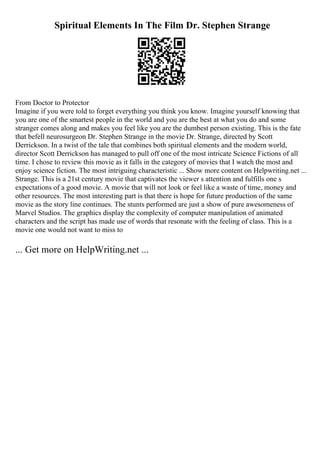 Spiritual Elements In The Film Dr. Stephen Strange
From Doctor to Protector
Imagine if you were told to forget everything you think you know. Imagine yourself knowing that
you are one of the smartest people in the world and you are the best at what you do and some
stranger comes along and makes you feel like you are the dumbest person existing. This is the fate
that befell neurosurgeon Dr. Stephen Strange in the movie Dr. Strange, directed by Scott
Derrickson. In a twist of the tale that combines both spiritual elements and the modern world,
director Scott Derrickson has managed to pull off one of the most intricate Science Fictions of all
time. I chose to review this movie as it falls in the category of movies that I watch the most and
enjoy science fiction. The most intriguing characteristic ... Show more content on Helpwriting.net ...
Strange. This is a 21st century movie that captivates the viewer s attention and fulfills one s
expectations of a good movie. A movie that will not look or feel like a waste of time, money and
other resources. The most interesting part is that there is hope for future production of the same
movie as the story line continues. The stunts performed are just a show of pure awesomeness of
Marvel Studios. The graphics display the complexity of computer manipulation of animated
characters and the script has made use of words that resonate with the feeling of class. This is a
movie one would not want to miss to
... Get more on HelpWriting.net ...
 