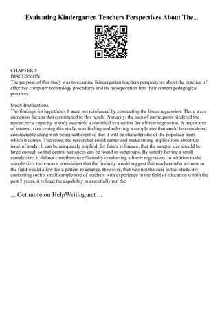 Evaluating Kindergarten Teachers Perspectives About The...
CHAPTER 5
DISCUSSION
The purpose of this study was to examine Kindergarten teachers perspectives about the practice of
effective computer technology procedures and its incorporation into their current pedagogical
practices.
Study Implications
The findings for hypothesis 1 were not reinforced by conducting the linear regression. There were
numerous factors that contributed to this result. Primarily, the sum of participants hindered the
researcher s capacity to truly assemble a statistical evaluation for a linear regression. A major area
of interest, concerning this study, was finding and selecting a sample size that could be considered
considerable along with being sufficient so that it will be characteristic of the populace from
which it comes. Therefore, the researcher could center and make strong implications about the
issue of study. It can be adequately implied, for future reference, that the sample size should be
large enough so that central variances can be found in subgroups. By simply having a small
sample size, it did not contribute to effectually conducting a linear regression. In addition to the
sample size, there was a postulation that the linearity would suggest that teachers who are new to
the field would allow for a pattern to emerge. However, that was not the case in this study. By
containing such a small sample size of teachers with experience in the field of education within the
past 5 years, it refuted the capability to essentially run the
... Get more on HelpWriting.net ...
 