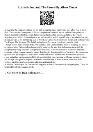 Existentialism And The Absurd By Albert Camus
In studying the works of authors, we are able to see the many factors that play a key role in their
lives. These authors incorporate different components into their novels and stories to present a
deeper meaning within their work. In his various books, short stories, and plays, the French
Algerian writer Albert Camusrelates to his philosophical beliefs: specifically existentialismand the
absurd, as well as his connecting idea of rebellion. Camus most prominent works such as the novels
The Plague, The Stranger, The Rebel, and others reflect these beliefs and ideas he held.
Though he was and continues to be considered as one, Camus made a point of rejecting the label of
an existentialist. Existentialism is essentially based on the idea that philosophy starts with the
acceptance of being an actual living human individual or the realization of existence. The term
existence before essence basically means that the after this recognition of existence, the essence, or
qualities and defining traits, will follow. In existentialism a fundamental belief is that each and
every individual has the responsibility of applying their own meaning to life and genuinely living
life through this specific purpose (Wikipedia contributors). In these aspects, many of Camus
writings can therefore been seen as reflecting existentialism.
In popular Greek myth, the character of Sisyphus is sent to Tartarus for tricking the gods. There he
is forced to roll a boulder up a hill,
... Get more on HelpWriting.net ...
 
