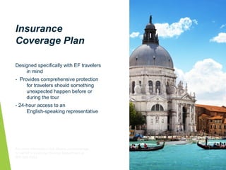 Insurance
Coverage Plan
Designed specifically with EF travelers
in mind
- Provides comprehensive protection
for travelers should something
unexpected happen before or
during the tour
- 24-hour access to an
English-speaking representative
For more information visit eftours.com/coverage
or call EF’s Customer Service Department at
800-665-5364.
 