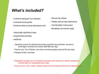 What’s included?
- Round trip airfare
- Hotels with private bathrooms
- Comfortable motorcoach
- Breakfast and dinner daily
- Full-time bilingual Tour Director
- Licensed local guides
- Entrance fees to local attractions and
historically significant sites
- Experiential activities
- weShare
What’s not included?
- Spending money for optional excursions and free time activities, souvenirs,
beverages, lunches and snacks ($30-$65 per day)
- Tips for your Tour Director, bus driver and local guides (around $10 per day)
- Passport and/or visa fees
Your experience The details
Passports and visas
- Passports may take up to 14 weeks to process and need to be valid for at least six
months after our scheduled return date
- If you are not a U.S. citizen, please review the visa requirements for our destinations
 