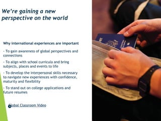 Why international experiences are important
- To gain awareness of global perspectives and
connections
- To align with school curricula and bring
subjects, places and events to life
- To develop the interpersonal skills necessary
to navigate new experiences with confidence,
maturity and flexibility
- To stand out on college applications and
future resumes
Global Classroom Video
We’re gaining a new
perspective on the world
 
