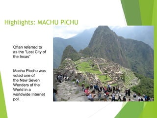 Highlights: MACHU PICHU
Often referred to
as the "Lost City of
the Incas“
Machu Picchu was
voted one of
the New Seven
Wonders of the
World in a
worldwide Internet
poll.
 