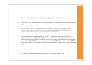 •   Le niveau de développement joue un rôle dans la propagation de la téléphonie mobile.


•   Un facteur clé pour augmenter les taux de pénétration mobile est l’intensité de concurrence adoptée par les
    pays.


•   La concurrence a été l’un des principaux facteurs de la baisse des prix de la téléphonie mobile dans
    l’ensemble de la région. Les tarifs ont chuté au fur et à mesure que les réseaux s’étendaient et que les
    opérateurs se faisaient concurrence pour attirer les clients les moins aisés.


•   Pour comparer les tarifs mobiles pratiqués en Afrique, l’UIT a établi un panier mensuel de services à
    prépaiement comportant les divers prix appliqués selon la destination des appels (à destination du même
    réseau, d’autres réseaux mobiles, du réseau fixe, etc.) et selon la période (heures de pointe, heures de faible
    trafic, week-end). En 2008, la moyenne de ce panier correspondait à 23% du revenu national brut (RNB)
    mensuel par habitant, avec des valeurs extrêmes de 1,0% pour Maurice et de 60% pour le Togo (Graphique
    2.6).




•   ITU. Measuring the Information Society The ICT Development Index 2009
 