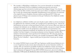•   Par exemple, en République sudafricaine, il est souvent demandé aux travailleurs
    agricoles saisonniers d’avoir un téléphone mobile pour pouvoir recevoir les
    minimessages que leur envoient les sociétés pour leur indiquer lorsque l’on a besoin
    d’eux. Pour de telles sociétés, le fait de ne pas savoir utiliser un téléphone mobile ou bien
    lire et écrire des minimessages disqualifie immédiatement toute personne à la recherche
    d’un emploi.Il ressort d’enquêtes récentes réalisées par Research ICT Africa que
    plusieurs pays d’Afrique sont conscients du fait que l’utilisation d’un téléphone mobile
    aide à trouver un travail.

•   Les téléphones cellulaires mobiles sont aussi de plus en plus utilisés au niveau local pour
    les applications de commerce mobile, par exemple par les agriculteurs pour obtenir des
    informations sur les prix ou bien pour payer les biens et les services. Dans une région où
    la plupart des habitants ont un téléphone cellulaire mobile, mais pas de compte bancaire,
    le commerce mobile ouvre des perspectives extraordinaires car il permettra à une
    clientèle encore largement inexploitée de bénéficier de services financiers. Les opérateurs
    mobiles l’ont bien compris et ont proposé plusieurs services bancaires mobiles. Des
    initiatives internationales visant à promouvoir l’utilisation des TIC dans des projets de
    développement ont également été lancées, par exemple le programme MMU (Mobile
    Money for the Unbanked – Argent mobile pour les personnes n’ayant pas de compte
    bancaire).

•   Le système M-PESA lancé en mars 2007 par l’opérateur mobile kenyan Safaricom est à
    ce jour l’expérience la plus réussie dans le domaine des services bancaires mobiles. Ce
    système offre aux abonnés la possibilité d’utiliser leur téléphone comme une banque
    virtuelle pour des opérations de dépôt ou de retrait, à concurrence de la réserve stockée
    dans la mémoire de l’appareil. En mai 2009, M-PESA desservait près de 6,5 millions
    d’abonnés, 9 000 agents de distribution dans tout le Kenya et traitait 10 millions USD de
 