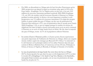•   Fin 2008, on dénombrait en Afrique près de huit fois plus d’internautes qu’en
    2000, progression qui plaçait la région au troisième rang, après la CEI et les
    Etats arabes (Graphique 1.8). Le Nigéria arrive en tête avec, à lui seul, 10,9
    millions de nouveaux internautes pendant la période 2000-2008 (Graphique
    1.9), soit 38% du nombre total de nouveaux abonnés à l’Internet en Afrique
    pendant la même période. Le Kenya a lui aussi largement contribué à cette
    progression, avec 3,3 millions de nouveaux internautes.5 En dépit des progrès
    réalisés, la quasi-totalité des pays d’Afrique ont des taux de pénétration de
    l’Internet bien inférieurs à 23%, taux de pénétration dans le monde pour l’année
    2008 (Graphique 1.10), ce qui est logique puisque le nombre de réseaux de
    téléphonie fixe dans la région, réseaux nécessaires pour avoir un accès commuté
    à l’Internet ou un accès au large bande fixe,6 est limité. De fait, dans la majorité
    des pays d’Afrique, moins de 5% de la population utilisent l’Internet.


•   les centres d’accès à l’Internet publics et d’autres points d’accès représentent
    une partie importante de l’utilisation de l’Internet en Afrique. Selon une enquête
    récente réalisée auprès des ménages par Research ICT Africa,7 le cybercafé ou
    le café Internet est le principal endroit où l’on utilise l’Internet dans des pays
    comme le Bénin, le Burkina Faso, le Cameroun, la Côte d’Ivoire, l’Ethiopie, le
    Ghana, le Kenya, le Nigéria, le Rwanda, le Sénégal, la Tanzanie et la Zambie.

•   Le taux de pénétration du large bande fixe reste donc très bas en Afrique
    (0,1%), beaucoup plus bas que dans les pays en développement (2,9%) ou dans
    le monde (6%) (Graphique 1.12). Seuls le Cap-Vert, Maurice et les Seychelles,
    trois petits Etats insulaires peu peuplés, ont un taux de pénétration du large
    bande fixe de plus de 1%.
 