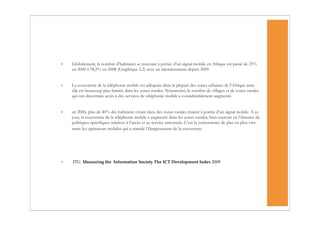 •   Globalement, le nombre d’habitants se trouvant à portée d’un signal mobile en Afrique est passé de 25%
    en 2000 à 58,5% en 2008 (Graphique 2.2) avec un ralentissement depuis 2005


•   La couverture de la téléphonie mobile est adéquate dans la plupart des zones urbaines de l’Afrique mais
    elle est beaucoup plus limitée dans les zones rurales. Néanmoins, le nombre de villages et de zones rurales
    qui ont désormais accès à des services de téléphonie mobile a considérablement augmenté.


•   en 2006, plus de 40% des habitants vivant dans des zones rurales étaient à portée d’un signal mobile. A ce
    jour, la couverture de la téléphonie mobile a augmenté dans les zones rurales, bien souvent en l’absence de
    politiques spécifiques relatives à l’accès et au service universels. C’est la concurrence de plus en plus vive
    entre les opérateurs mobiles qui a stimulé l’élargissement de la couverture.




•   ITU. Measuring the Information Society The ICT Development Index 2009
 