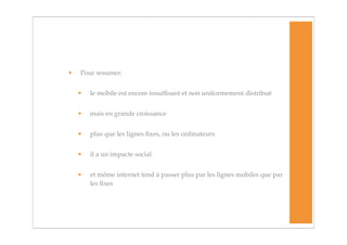 •   Pour resumer:


    •   le mobile est encore insufﬁsant et non uniformement distribué


    •   mais en grande croissance


    •   plus que les lignes ﬁxes, ou les ordinateurs


    •   il a un impacte social


    •   et même internet tend à passer plus par les lignes mobiles que par
        les ﬁxes
 