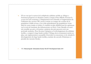 •   S’il est vrai que le secteur de la téléphonie cellulaire mobile en Afrique a
    fortement progressé ces dernières années, il risque d’être difficile d’assurer la
    durabilité de cette croissance. L’élargissement de la clientèle et l’augmentation de
    l’utilisation des services TIC seront à mettre au compte des couches de la
    population à faible revenu, c’est-à-dire généralement des populations vivant
    dans les zones rurales et isolées. Ce marché est plus difficile pour les opérateurs
    car le coût de fourniture des infrastructures est élevé. Cette clientèle est aussi
    très sensible aux prix et de petites variations des prix peuvent avoir une
    profonde incidence. Pour favoriser l’adoption et le développement du cellulaire
    mobile, y compris le large bande mobile, l’Afrique devra notamment mettre en
    place une réglementation susceptible d’accroître la concurrence et de stimuler le
    développement du large bande mobile, conclure des accords d’itinérance et
    prendre des mesures fiscales.




•   ITU. Measuring the Information Society The ICT Development Index 2009
 