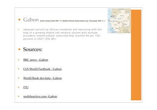 • Gabon         Adult Literacy Rate 2007 78.9 Mobile Cellular Subscriptions per 100 people 2007 87.9




•   adequate service by African standards and improving with the
    help of a growing mobile cell network system with multiple
    providers; mobile-cellular subscribership reached 80 per 100
    persons in 2007 (CIA WF)




• Sources:
•   BBC news - Gabon


•   CIA World Factbook - Gabon


•   World Bank devdata - Gabon


•   ITU


•   mobileactive.com -Gabon
 
