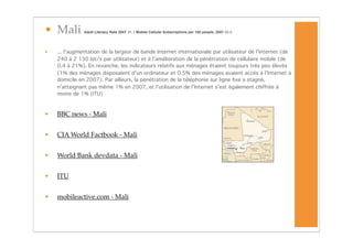 • Mali         Adult Literacy Rate 2007
 31.1 Mobile Cellular Subscriptions per 100 people, 2007 20.5




•   ... l’augmentation de la largeur de bande Internet internationale par utilisateur de l’Internet (de
    240 à 2 130 bit/s par utilisateur) et à l’amélioration de la pénétration de cellulaire mobile (de
    0,4 à 21%). En revanche, les indicateurs relatifs aux ménages étaient toujours très peu élevés
    (1% des ménages disposaient d’un ordinateur et 0,5% des ménages avaient accès à l’Internet à
    domicile en 2007). Par ailleurs, la pénétration de la téléphonie sur ligne ﬁxe a stagné,
    n’atteignant pas même 1% en 2007, et l’utilisation de l’Internet s’est également chiffrée à
    moins de 1% (ITU)



•   BBC news - Mali


•   CIA World Factbook - Mali


•   World Bank devdata - Mali


•   ITU


•   mobileactive.com - Mali
 