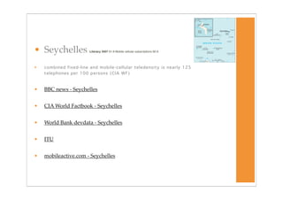 • Seychelles            Literacy 2007 91.8 Mobile cellular subscriptions 90.9




•   combined fixed-line and mobile-cellular teledensity is nearly 125
    telephones per 100 persons (CIA WF)



•   BBC news - Seychelles


•   CIA World Factbook - Seychelles


•   World Bank devdata - Seychelles


•   ITU


•   mobileactive.com - Seychelles
 