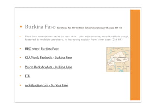 • Burkina Faso               Adult Literacy Rate 2007 30.4 Mobile Cellular Subscriptions per 100 people, 2007
 10.9




•   fixed-line connections stand at less than 1 per 100 persons; mobile-cellular usage,
    fostered by multiple providers, is increasing rapidly from a low base (CIA WF)



•   BBC news - Burkina Faso


•   CIA World Factbook - Burkina Faso


•   World Bank devdata - Burkina Faso


•   ITU


•   mobileactive.com - Burkina Faso
 