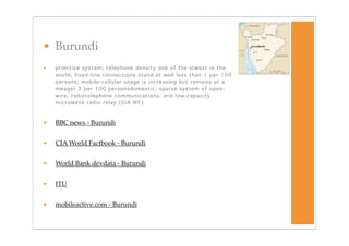 • Burundi
•   primitive system; telephone density one of the lowest in the
    world; fixed-line connections stand at well less than 1 per 100
    persons; mobile-cellular usage is increasing but remains at a
    meager 3 per 100 personsdomestic: sparse system of open-
    wire, radiotelephone communications, and low-capacity
    microwave radio relay (CIA WF)



•   BBC news - Burundi


•   CIA World Factbook - Burundi


•   World Bank devdata - Burundi


•   ITU


•   mobileactive.com - Burundi
 