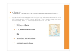 • Ghana*          Adult literacy rate (% of ages 15 and older) 65 Mobile cellular subscriptions (per 100 people) 32.4




•   outdated and unreliable fixed-line infrastructure heavily concentrated in Accra;
    competition among multiple mobile-cellular providers has spurred growth with
    subscribership about 35 per 100 persons and rising (CIA WF)



      •   BBC news - Ghana


      •   CIA World Factbook - Ghana


      •   ITU


      •   World Bank devdata - Ghana


      •   mobileactive.ord - Ghana
 