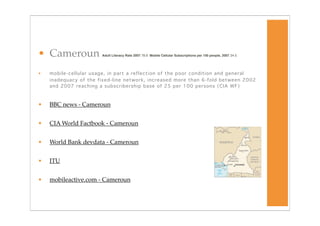 • Cameroun             Adult Literacy Rate 2007 78.9 Mobile Cellular Subscriptions per 100 people, 2007
 24.5




•   mobile-cellular usage, in part a reflection of the poor condition and general
    inadequacy of the fixed-line network, increased more than 6-fold between 2002
    and 2007 reaching a subscribership base of 25 per 100 persons (CIA WF)



•   BBC news - Cameroun


•   CIA World Factbook - Cameroun


•   World Bank devdata - Cameroun


•   ITU


•   mobileactive.com - Cameroun
 