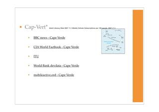 • Cap-Vert*       Adult Literacy Rate 2007 79.3 Mobile Cellular Subscriptions per 100 people, 2007 27.9




   •   BBC news - Cape Verde


   •   CIA World Factbook - Cape Verde


   •   ITU


   •   World Bank devdata - Cape Verde


   •   mobileactive.ord - Cape Verde
 