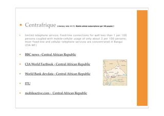 • Centrafrique              Literacy rate 48.6% Mobile cellular subscriptions (per 100 people) 3




•   limited telephone service; fixed-line connections for well less than 1 per 100
    persons coupled with mobile-cellular usage of only about 3 per 100 persons;
    most fixed-line and cellular telephone services are concentrated in Bangui
    (CIA WF)



•   BBC news - Central African Republic


•   CIA World Factbook - Central African Republic


•   World Bank devdata - Central African Republic


•   ITU


•   mobileactive.com - Central African Republic
 