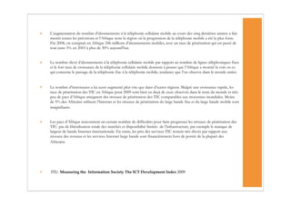 •   L’augmentation du nombre d’abonnements à la téléphonie cellulaire mobile au cours des cinq dernières années a fait
    mentir toutes les prévisions et l’Afrique reste la région où la progression de la téléphonie mobile a été la plus forte.
    Fin 2008, on comptait en Afrique 246 millions d’abonnements mobiles, avec un taux de pénétration qui est passé de
    tout juste 5% en 2003 à plus de 30% aujourd’hui.


•   Le nombre élevé d’abonnements à la téléphonie cellulaire mobile par rapport au nombre de lignes téléphoniques fixes
    et le fort taux de croissance de la téléphonie cellulaire mobile donnent à penser que l’Afrique a montré la voie en ce
    qui concerne le passage de la téléphonie fixe à la téléphonie mobile, tendance que l’on observe dans le monde entier.


•   Le nombre d’internautes a lui aussi augmenté plus vite que dans d’autres régions. Malgré une croissance rapide, les
    taux de pénétration des TIC en Afrique pour 2009 sont bien en deçà de ceux observés dans le reste du monde et très
    peu de pays d’Afrique atteignent des niveaux de pénétration des TIC comparables aux moyennes mondiales. Moins
    de 5% des Africains utilisent l’Internet et les niveaux de pénétration du large bande fixe et du large bande mobile sont
    insignifiants.


•   Les pays d’Afrique rencontrent un certain nombre de difficultés pour faire progresser les niveaux de pénétration des
    TIC: pas de libéralisation totale des marchés et disponibilité limitée de l’infrastructure, par exemple le manque de
    largeur de bande Internet internationale. En outre, les prix des services TIC restent très élevés par rapport aux
    niveaux des revenus et les services Internet large bande sont financièrement hors de portée de la plupart des
    Africains.




•   ITU. Measuring the Information Society The ICT Development Index 2009
 