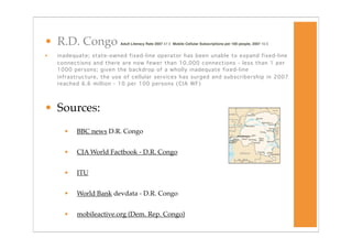 • R.D. Congo              Adult Literacy Rate 2007 47.5 Mobile Cellular Subscriptions per 100 people, 2007 10.5


•   inadequate; state-owned fixed-line operator has been unable to expand fixed-line
    connections and there are now fewer than 10,000 connections - less than 1 per
    1000 persons; given the backdrop of a wholly inadequate fixed-line
    infrastructure, the use of cellular services has surged and subscribership in 2007
    reached 6.6 million - 10 per 100 persons (CIA WF)




• Sources:
      •   BBC news D.R. Congo


      •   CIA World Factbook - D.R. Congo


      •   ITU


      •   World Bank devdata - D.R. Congo


      •   mobileactive.org (Dem. Rep. Congo)
 