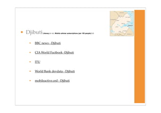 • Djibuti    Literacy 67.9% Mobile cellular subscriptions (per 100 people) 5.0




   •   BBC news - Djibuti


   •   CIA World Factbook -Djibuti


   •   ITU


   •   World Bank devdata - Djibuti


   •   mobileactive.ord - Djibuti
 