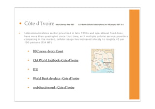 • Côte d’Ivoire              Adult Literacy Rate 2007
   55.5 Mobile Cellular Subscriptions per 100 people, 2007 36.6




•   telecommunications sector privatized in late 1990s and operational fixed-lines
    have more than quadrupled since that time; with multiple cellular service providers
    competing in the market, cellular usage has increased sharply to roughly 40 per
    100 persons (CIA WF)



      •   BBC news -Ivory Coast


      •   CIA World Factbook -Cote d'Ivoire


      •   ITU


      •   World Bank devdata - Cote d'Ivoire


      •   mobileactive.ord - Cote d'Ivoire
 
