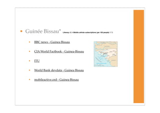 • Guinée Bissau*           Literacy 42.4 Mobile cellular subscriptions (per 100 people) 17.5




   •   BBC news - Guinea Bissau


   •   CIA World Factbook - Guinea-Bissau


   •   ITU


   •   World Bank devdata - Guinea Bissau


   •   mobileactive.ord - Guinea Bissau
 