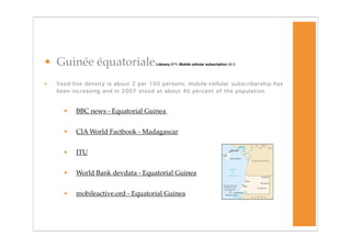 • Guinée équatoriale                   Literacy 87% Mobile cellular subscription 43.3




•   fixed-line density is about 2 per 100 persons; mobile-cellular subscribership has
    been increasing and in 2007 stood at about 40 percent of the population



      •   BBC news - Equatorial Guinea


      •   CIA World Factbook - Madagascar


      •   ITU


      •   World Bank devdata - Equatorial Guinea


      •   mobileactive.ord - Equatorial Guinea
 