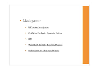 • Madagascar
   •   BBC news - Madagascar


   •   CIA World Factbook -Equatorial Guinea


   •   ITU


   •   World Bank devdata - Equatorial Guinea


   •   mobileactive.ord - Equatorial Guinea
 