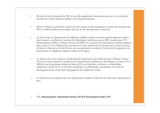•   Du fait de la forte croissance des TIC, de nouvelles applications très prometteuses ont vu le jour dans le
    domaine des services bancaires mobiles et du cybergouvernement.


•   Même si l’Afrique se positionne comme l’une des régions les plus dynamiques en termes de croissance des
    TIC, les chiffres absolus pour la région ainsi que les taux de pénétration restent bas.


•   Au fil du temps, les abonnements à la téléphonie cellulaire mobile sont beaucoup plus également répartis
    dans la région, ce qu’illustre la situation de la République sudafricaine qui, en 2000, comptait pour 74%
    d’abonnements mobiles en Afrique. Pourtant fin 2008, 19% seulement des abonnements mobiles résidaient
    dans ce pays. C’est au Nigéria que la croissance est la plus importante mais d’autres pays, comme le Kenya,
    le Ghana, la Tanzanie et la Côte d’Ivoire ont aussi grandement contribué à l’évolution de la répartition des
    abonnements à la téléphonie cellulaire mobile dans la région.


•   on observe encore des variations considérables de la pénétration du mobile d’un pays d’Afrique à l’autre.
    Alors qu’au niveau régional le nombre moyen d’abonnements mobiles pour 100 habitants est passé à 33 en
    2008, les taux de pénétration allaient de plus de 90% aux Seychelles, au Gabon et en République
    sudafricaine à moins de 5% en Erythrée, en Ethiopie et en République centrafricaine. Le niveau de
    développement joue un rôle dans la propagation de la téléphonie mobile.


•   Un facteur clé pour augmenter les taux de pénétration mobile est l’intensité de concurrence adoptée par les
    pays.




•   ITU. Measuring the Information Society The ICT Development Index 2009
 