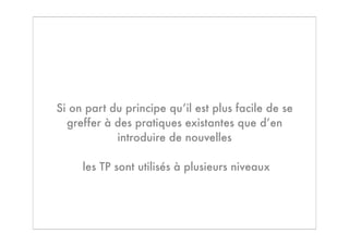 Si on part du principe qu’il est plus facile de se
  greffer à des pratiques existantes que d’en
            introduire de nouvelles

     les TP sont utilisés à plusieurs niveaux
 