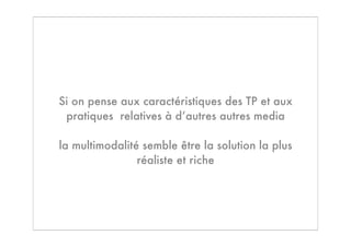 Si on pense aux caractéristiques des TP et aux
 pratiques relatives à d’autres autres media

la multimodalité semble être la solution la plus
                réaliste et riche
 