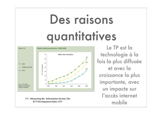 Des raisons
                   quantitatives
                                                   Le TP est la
                                               technologie à la
                                             fois la plus diffusée
                                                    et avec la
                                              croissance la plus
                                              importante, avec
                                                un impacte sur
ITU. Measuring the Information Society The
                                                l’accès internet
       ICT Development Index 2009
                                                     mobile
 