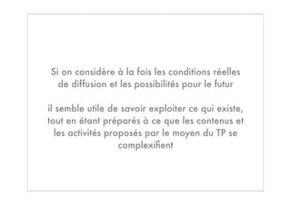 Si on considère à la fois les conditions réelles
  de diffusion et les possibilités pour le futur

il semble utile de savoir exploiter ce qui existe,
tout en étant préparés à ce que les contenus et
  les activités proposés par le moyen du TP se
                   complexiﬁent
 