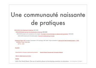 Une communauté naissante
      de pratiques
 ERICCSON From e-learning to m-learning. 2000-2002.
   ERICCSON Mobile learning: the next generation of learning. 2003-2005.
     ERICCSON (funded by EU Leonardo da Vinci project). The impact of new technologies on distance learning students. 2006-2008.

        ERICCSON (funded by EU Socrates project). The role of mobile learning in Europe.



  M-learning Project. PDF European Commission’s IST foundings, 2001-2004. Project coordinator is Learning and Skills Developing Agency - LSDA.
     MOBIlearn Project. 2002-2004.
        MOTILL. 2009.



  MoLeNET.



   Nokia/Stanford University mobile learning research   Stanford Mobile Empowerment Developers Network.


   MELFA - Mobile Learning for Africa.

  MobilED. 

  2010: The World Bank: The use of mobile phone in developing countries in education - investigation project
 