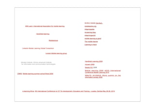 WORLD BANK EduTech.
          IAM Learn: International Association for mobile learning.                        mobileactive.org
                                                                                           mlearnopedia
                                                                                           mLearning blog
                         Handheld learning
                                                                                           mlearningworld
                                                                                           mobile learning is good
                                           MobileActive
                                                                                           The mobile learner
                                                                                           Learning in hand

      LinkedIn Mobile Learning Global Consortium


                                       London Mobile learning group




                                                                                            Handheld Learning 2009
    Meraka Institute. African advanced institute
    for information and communication technologies                                          mLearn 2009
                                                                                            Mobile HCI 2009
                                                                                            Mobile learning 2009 IADIS International
                                                                                            Conference Mobile Learning 2010
CNRS. Mobile learning summer school Brest 2009.
                                                                                            WMUTE 2010WSIS World summit on the
                                                                                            information society 2009




      e-learning Africa. 5th International Conference on ICT for development, Education and Training - Lusaka, Zambia May 26-28, 2010.
 