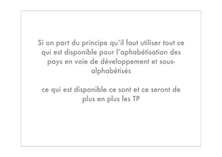 Si on part du principe qu’il faut utiliser tout ce
 qui est disponible pour l’aphabétisation des
   pays en voie de développement et sous-
                 alphabétisés

 ce qui est disponible ce sont et ce seront de
               plus en plus les TP
 
