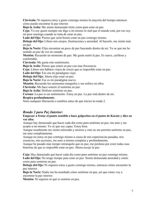 7
Clavícula: Ni siquiera estoy a gusto conmigo mismo la mayoría del tiempo entonces
cómo puedo encontrar la paz interior.
Bajo la Axila: Me siento demasiado triste como para estar en paz.
Ceja: Yo soy quien siempre me digo a mi mismo lo mal que el mundo está, por eso soy
mi peor enemigo cuando se trata de estar en paz.
Lado del Ojo: Pienso que sería bonito estar en paz conmigo mismo.
Debajo del Ojo: Libero mis enojos, frustraciones y ansiedad. Al hacerlo, me siento más
en paz.
Bajo la Nariz: Elijo encontrar un poco de paz buscando dentro de mi. Yo se que me he
sentido en paz de vez en cuando.
Mentón: Recuerdo un momento de paz. Me gusta sentir la paz. Es suave, cariñosa y
confortable.
Clavícula: Me gusta este sentimiento.
Bajo la Axila: Pienso que estaré en paz con mas frecuencia.
Ceja: Libero mis hábitos viejos de crecer que es imposible estar en paz.
Lado del Ojo: Eso era mi paradigma viejo.
Debajo del Ojo: Ahora elijo estar en paz.
Bajo la Nariz: Ese es mi paradigma nuevo.
Mentón: Recuerdo los momentos tranquilos y me enfoco en ellos.
Clavícula: Me hace sonreír el sentirme en paz.
Bajo la Axila: Disfruto sentirme en paz.
Corona: La paz es un sentimiento. Estoy en paz. La paz está dentro de mí.
Respira profundamente.
Nota cualquier liberación o cambios antes de que inicies la ronda 2.
Rondo 2 para Paz Interior:
Empezar a frotar el punto sensible o hace golpecitos en el punto de Karate y dice en
voz alta:
Aunque hay demasiado que hacer cada día como para sentirme en paz, me amo y me
acepto a mi mismo. Yo sé que soy capaz. Estoy bien.
Aunque usualmente me siento estresado y ansioso y esto no me permita sentirme en paz,
me amo completamente.
Aunque no estoy en paz conmigo mismo a causa de mis experiencias pasadas, mis
creencias, mis acciones, me amo a mismo completa y profundamente.
Aunque he pasado más tiempo intranquilo que en paz, me perdono por creer todas esas
historias de que es imposible estar en paz. Ahora escojo la paz.
Ceja: Hay demasiado que hacer cada día como para sentirme en paz conmigo mismo.
Lado del Ojo: No tengo tiempo para estar en paz. Siento demasiada ansiedad y estrés
como para sentirme en paz.
Debajo del Ojo: Ni siquiera estoy a gusto conmigo mismo, entonces cómo encuentro la
paz interior.
Bajo la Nariz: Nadie me ha enseñado cómo sentirme en paz, así que cómo voy a
encontrar la paz interior.
Mentón: Ni siquiera sé qué es sentirse en paz.
 